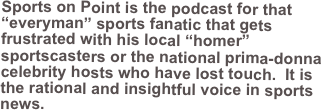 Sports on Point is the podcast for that “everyman” sports fanatic that gets frustrated with his local “homer” sportscasters or the national prima-donna celebrity hosts who have lost touch.  It is the rational and insightful voice in sports news. 
